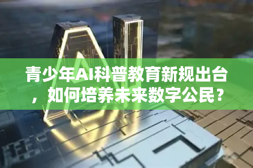 青少年AI科普教育新规出台，如何培养未来数字公民？全面解读政策要点与实施路径