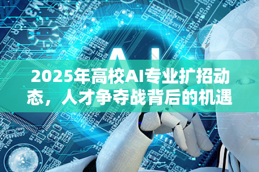 2025年高校AI专业扩招动态，人才争夺战背后的机遇与挑战