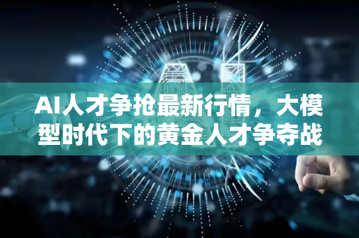 AI人才争抢最新行情，大模型时代下的黄金人才争夺战