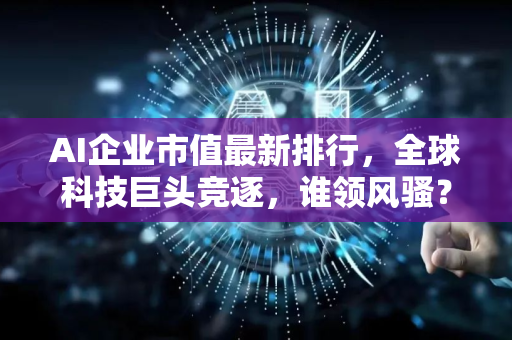 AI企业市值最新排行，全球科技巨头竞逐，谁领风骚？