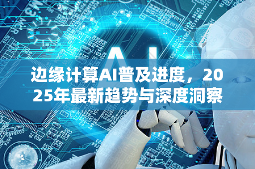 边缘计算AI普及进度，2025年最新趋势与深度洞察