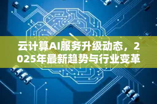 云计算AI服务升级动态，2025年最新趋势与行业变革