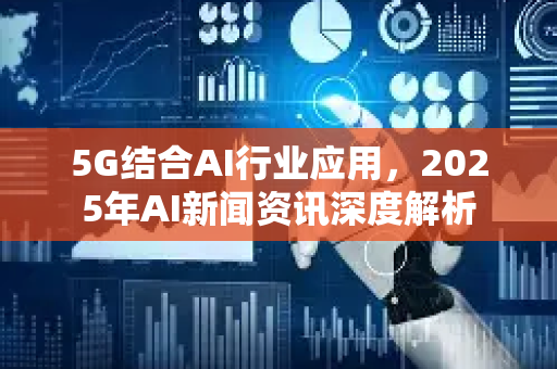 5G结合AI行业应用，2025年AI新闻资讯深度解析