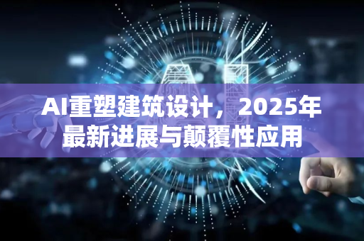 AI重塑建筑设计，2025年最新进展与颠覆性应用
