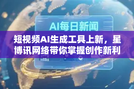短视频AI生成工具上新，星博讯网络带你掌握创作新利器