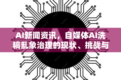 AI新闻资讯，自媒体AI洗稿乱象治理的现状、挑战与未来路径
