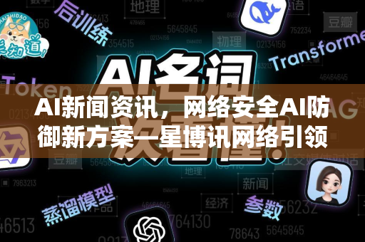 AI新闻资讯，网络安全AI防御新方案—星博讯网络引领智能防护变革