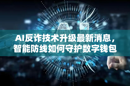 AI反诈技术升级最新消息，智能防线如何守护数字钱包？