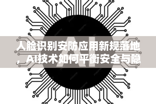 人脸识别安防应用新规落地，AI技术如何平衡安全与隐私？
