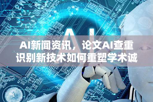 AI新闻资讯，论文AI查重识别新技术如何重塑学术诚信？