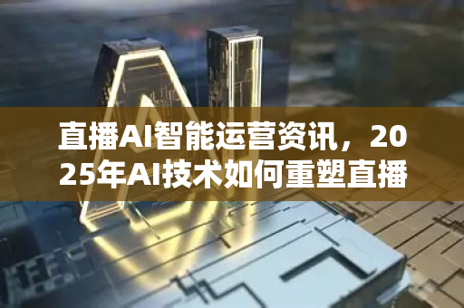 直播AI智能运营资讯，2025年AI技术如何重塑直播电商新生态？