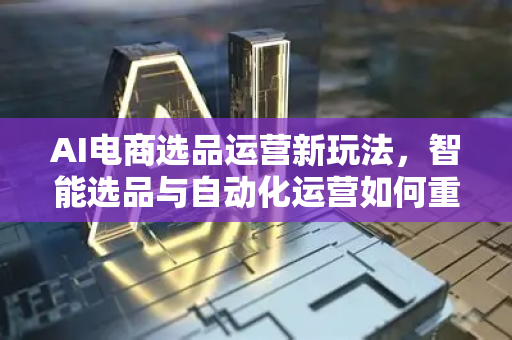 AI电商选品运营新玩法，智能选品与自动化运营如何重塑未来电商？