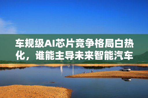 车规级AI芯片竞争格局白热化，谁能主导未来智能汽车大脑？