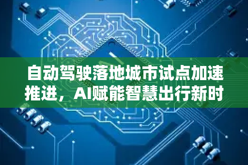 自动驾驶落地城市试点加速推进，AI赋能智慧出行新时代