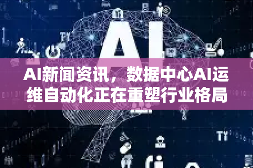 AI新闻资讯，数据中心AI运维自动化正在重塑行业格局