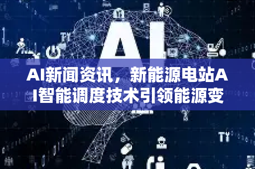 AI新闻资讯，新能源电站AI智能调度技术引领能源变革