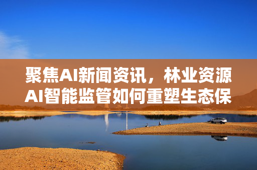 聚焦AI新闻资讯，林业资源AI智能监管如何重塑生态保护新格局