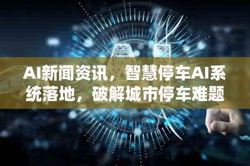 AI新闻资讯，智慧停车AI系统落地，破解城市停车难题