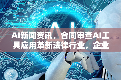 AI新闻资讯，合同审查AI工具应用革新法律行业，企业效率提升新范式
