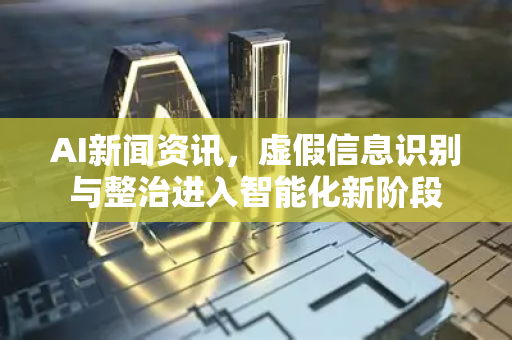 AI新闻资讯，虚假信息识别与整治进入智能化新阶段