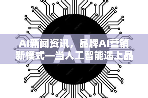 AI新闻资讯，品牌AI营销新模式—当人工智能遇上品牌增长新引擎