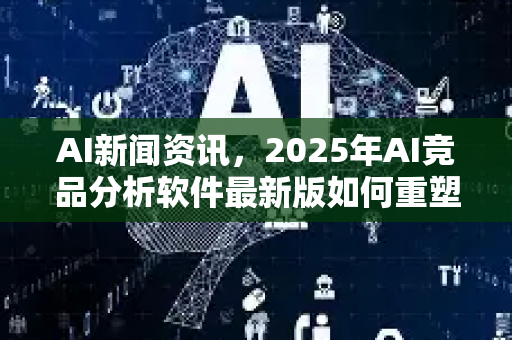 AI新闻资讯，2025年AI竞品分析软件最新版如何重塑市场格局？