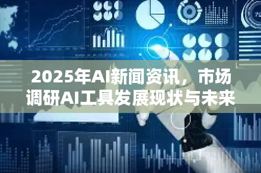2025年AI新闻资讯，市场调研AI工具发展现状与未来趋势