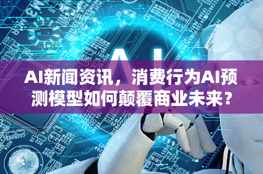AI新闻资讯，消费行为AI预测模型如何颠覆商业未来？