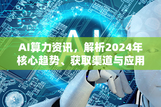 AI算力资讯，解析2024年核心趋势、获取渠道与应用前瞻-第1张图片-星博讯网络科技知识-SEO优化技巧|AI知识科普|互联网行业干货大全