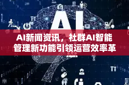 AI新闻资讯，社群AI智能管理新功能引领运营效率革命