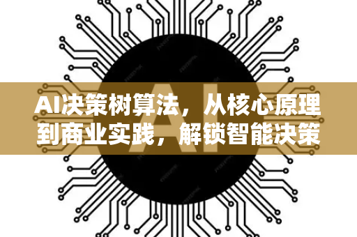 AI决策树算法，从核心原理到商业实践，解锁智能决策的白盒模型