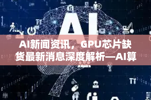 AI新闻资讯，GPU芯片缺货最新消息深度解析—AI算力危机何去何从？