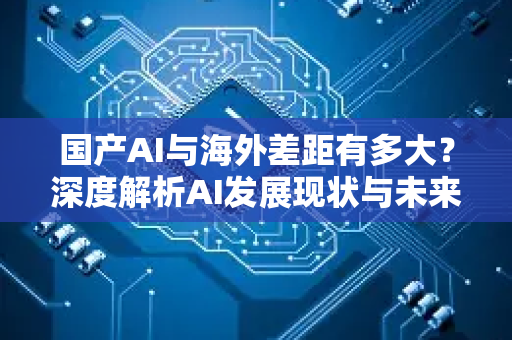 国产AI与海外差距有多大？深度解析AI发展现状与未来趋势