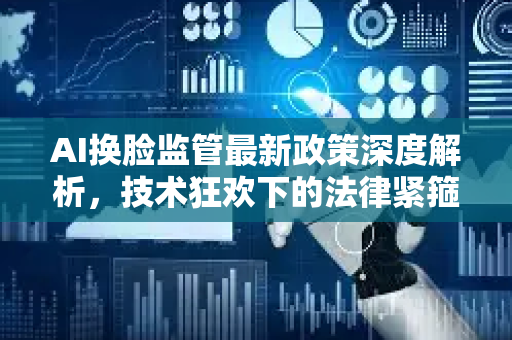 AI换脸监管最新政策深度解析，技术狂欢下的法律紧箍咒