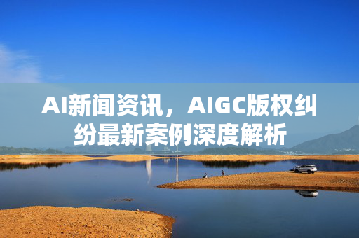 AI新闻资讯，AIGC版权纠纷最新案例深度解析