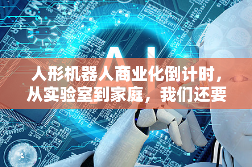 人形机器人商业化倒计时，从实验室到家庭，我们还要等多久？