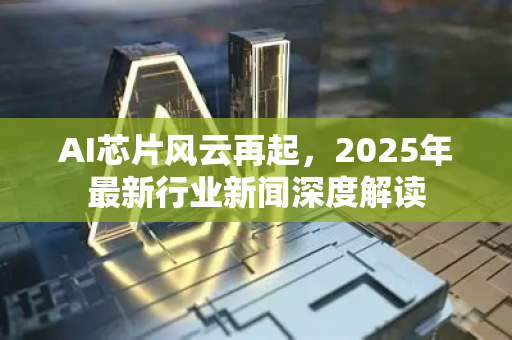 AI芯片风云再起，2025年最新行业新闻深度解读