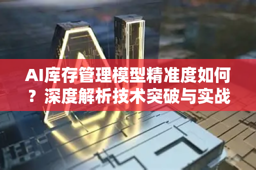AI库存管理模型精准度如何？深度解析技术突破与实战优化-第1张图片-星博讯网络科技知识-SEO优化技巧|AI知识科普|互联网行业干货大全