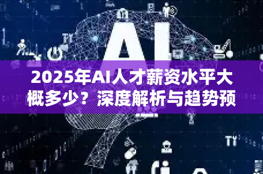2025年AI人才薪资水平大概多少？深度解析与趋势预测-第1张图片-星博讯网络科技知识-SEO优化技巧|AI知识科普|互联网行业干货大全