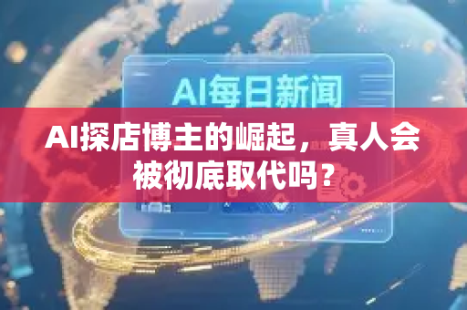 AI探店博主的崛起，真人会被彻底取代吗？
