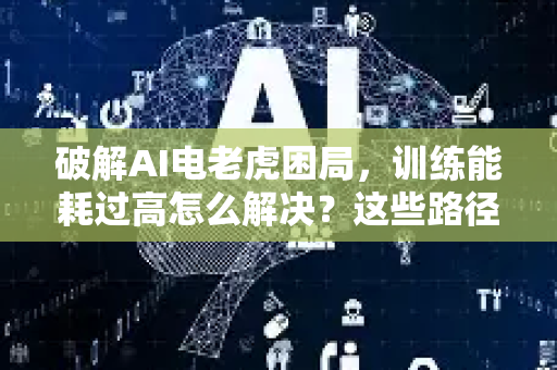 破解AI电老虎困局，训练能耗过高怎么解决？这些路径正在重塑未来