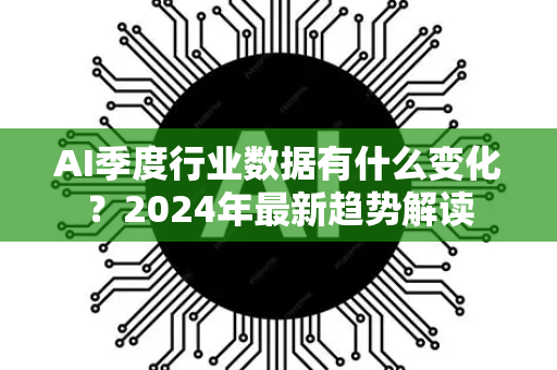 AI季度行业数据有什么变化？2024年最新趋势解读