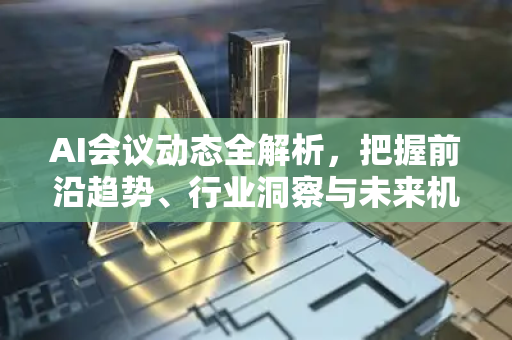 AI会议动态全解析，把握前沿趋势、行业洞察与未来机遇-第1张图片-星博讯网络科技知识-SEO优化技巧|AI知识科普|互联网行业干货大全