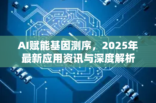 AI赋能基因测序，2025年最新应用资讯与深度解析