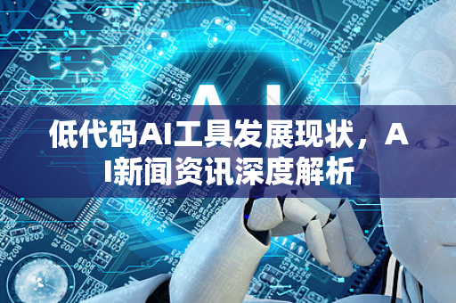 低代码AI工具发展现状，AI新闻资讯深度解析