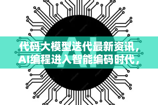 代码大模型迭代最新资讯，AI编程进入智能编码时代，星博讯网络带你深挖前沿动态
