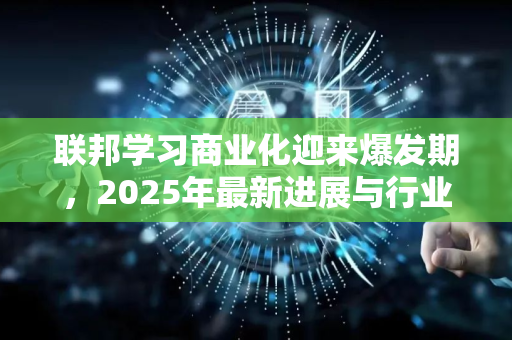 联邦学习商业化迎来爆发期，2025年最新进展与行业应用深度解析