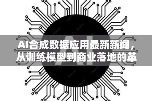AI合成数据应用最新新闻，从训练模型到商业落地的革命性突破