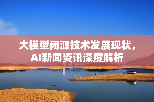 大模型闭源技术发展现状，AI新闻资讯深度解析