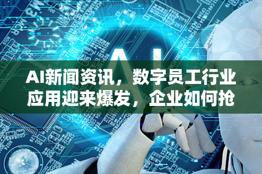 AI新闻资讯，数字员工行业应用迎来爆发，企业如何抢占先机？